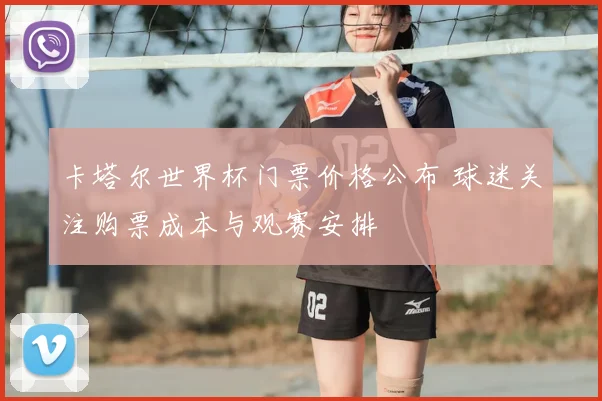卡塔尔世界杯门票价格公布 球迷关注购票成本与观赛安排